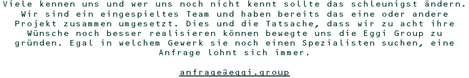 Viele kennen uns und wer uns noch nicht kennt sollte das schleunigst ändern. Wir sind ein eingespieltes Team und haben bereits das eine oder andere Projekt zusammen umgesetzt. Dies und die Tatsache, dass wir zu acht ihre Wünsche noch besser realisieren können bewegte uns die Eggi Group zu gründen. Egal in welchem Gewerk sie noch einen Spezialisten suchen, eine Anfrage lohnt sich immer. anfrage@eggi.group