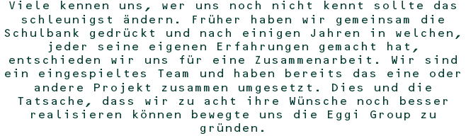 Viele kennen uns, wer uns noch nicht kennt sollte das schleunigst ändern. Früher haben wir gemeinsam die Schulbank gedrückt und nach einigen Jahren in welchen, jeder seine eigenen Erfahrungen gemacht hat, entschieden wir uns für eine Zusammenarbeit. Wir sind ein eingespieltes Team und haben bereits das eine oder andere Projekt zusammen umgesetzt. Dies und die Tatsache, dass wir zu acht ihre Wünsche noch besser realisieren können bewegte uns die Eggi Group zu gründen.