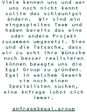 Viele kennen uns und wer uns noch nicht kennt sollte das schleunigst ändern. Wir sind ein eingespieltes Team und haben bereits das eine oder andere Projekt zusammen umgesetzt. Dies und die Tatsache, dass wir zu acht ihre Wünsche noch besser realisieren können bewegte uns die Eggi Group zu gründen. Egal in welchem Gewerk sie noch einen Spezialisten suchen, eine Anfrage lohnt sich immer. anfrage@eggi.group