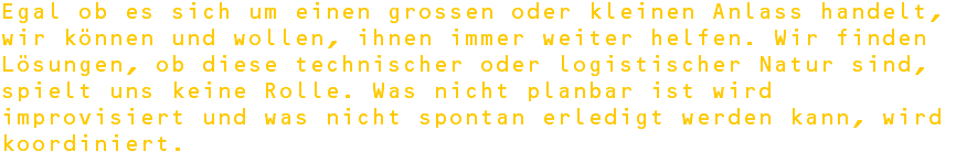 Egal ob es sich um einen grossen oder kleinen Anlass handelt, wir können und wollen, ihnen immer weiter helfen. Wir finden Lösungen, ob diese technischer oder logistischer Natur sind, spielt uns keine Rolle. Was nicht planbar ist wird improvisiert und was nicht spontan erledigt werden kann, wird koordiniert.