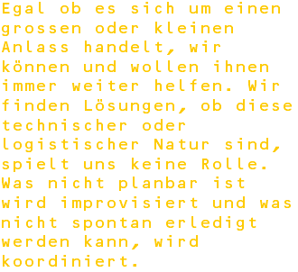 Egal ob es sich um einen grossen oder kleinen Anlass handelt, wir können und wollen ihnen immer weiter helfen. Wir finden Lösungen, ob diese technischer oder logistischer Natur sind, spielt uns keine Rolle. Was nicht planbar ist wird improvisiert und was nicht spontan erledigt werden kann, wird koordiniert.