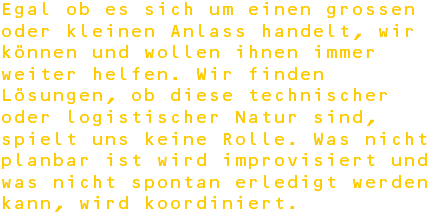 Egal ob es sich um einen grossen oder kleinen Anlass handelt, wir können und wollen ihnen immer weiter helfen. Wir finden Lösungen, ob diese technischer oder logistischer Natur sind, spielt uns keine Rolle. Was nicht planbar ist wird improvisiert und was nicht spontan erledigt werden kann, wird koordiniert.