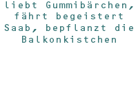 liebt Gummibärchen, fährt begeistert Saab, bepflanzt die Balkonkistchen